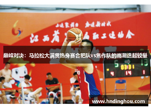 巅峰对决：马拉松大满贯热身赛合肥队vs焦作队的高潮迭起较量