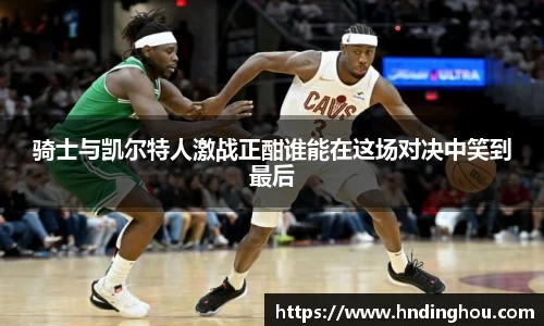 骑士与凯尔特人激战正酣谁能在这场对决中笑到最后