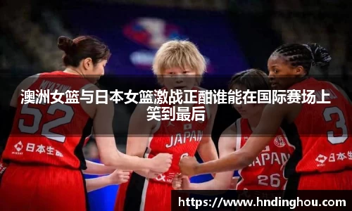 澳洲女篮与日本女篮激战正酣谁能在国际赛场上笑到最后
