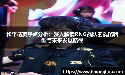和平精英热点分析：深入解读RNG战队的战略转型与未来发展路径